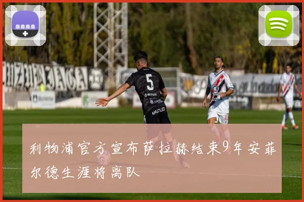 利物浦官方宣布萨拉赫结束9年安菲尔德生涯将离队