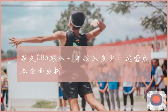 每支CBA球队一年投入多少？运营成本全面分析