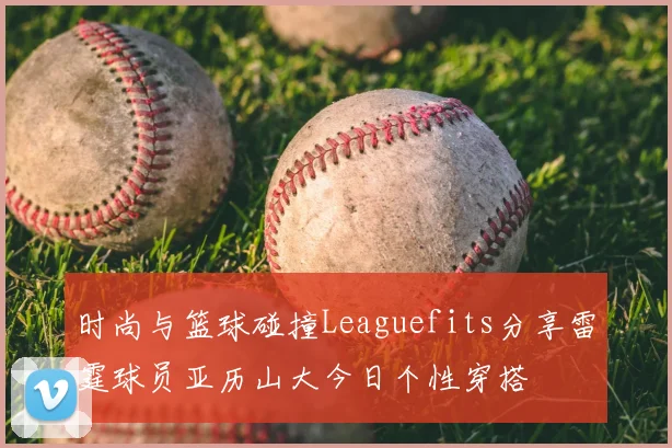 时尚与篮球碰撞Leaguefits分享雷霆球员亚历山大今日个性穿搭