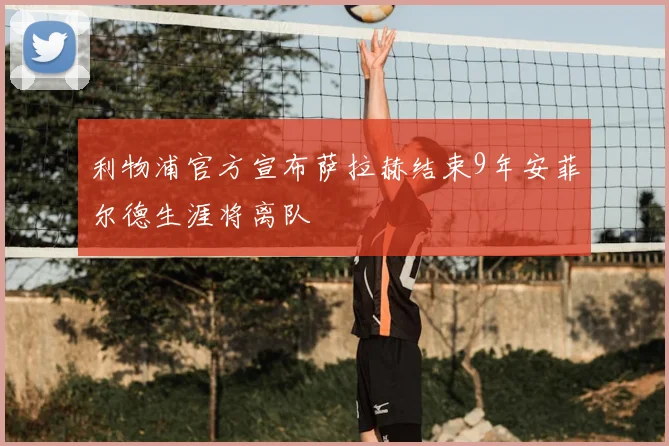 利物浦官方宣布萨拉赫结束9年安菲尔德生涯将离队